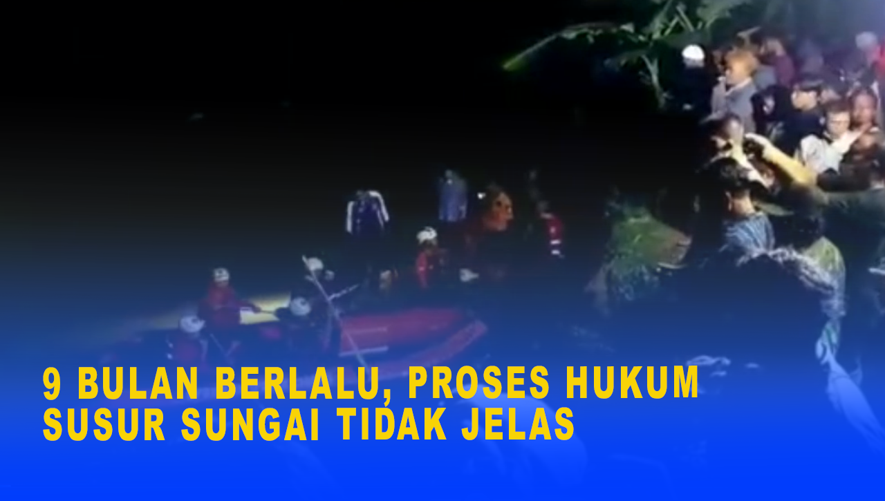 9 BULAN BERLALU, PROSES HUKUM SUSUR SUNGAI TIDAK JELAS