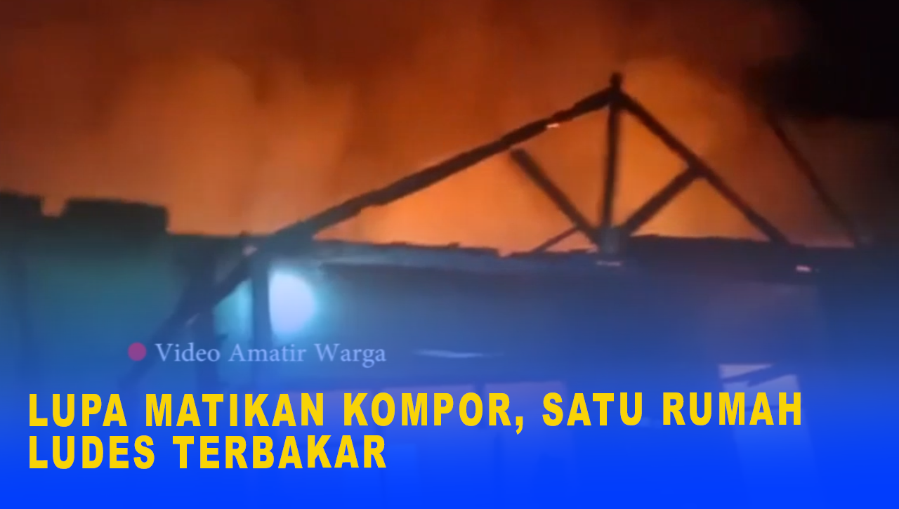 LUPA MATIKAN KOMPOR, SATU RUMAH LUDES TERBAKAR